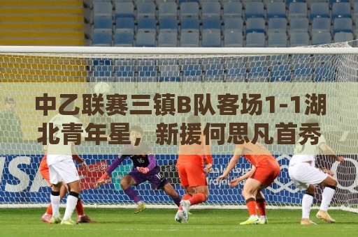 中乙联赛三镇B队客场1-1湖北青年星，新援何思凡首秀收获进球