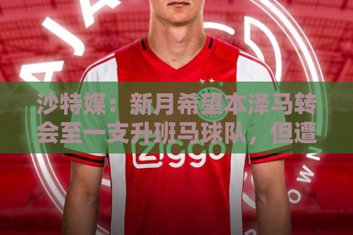 沙特媒:新月希望本泽马转会至一支升班马球队,但遭到后者拒绝 沙特媒:新月希望本泽马转会至一支升班马球队,但遭到后者拒绝