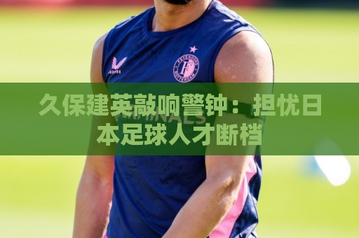 久保建英敲响警钟：担忧日本足球人才断档
