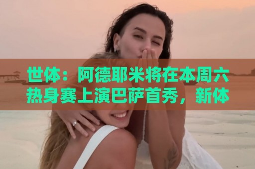 世体：阿德耶米将在本周六热身赛上演巴萨首秀，新体能教练受关注