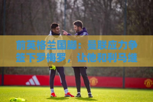 前英格兰国脚:曼联应力争签下罗梅罗,让他和利马继续搭档 前英格兰国脚:曼联应力争签下罗梅罗,让他和利马继续搭档