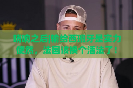 哨响之后|输给西班牙是实力使然,法国该换个活法了! 哨响之后|输给西班牙是实力使然,法国该换个活法了!