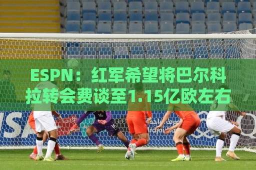 ESPN:红军希望将巴尔科拉转会费谈至1.15亿欧左右,球员渴望加盟 ESPN:红军希望将巴尔科拉转会费谈至1.15亿欧左右,球员渴望加盟