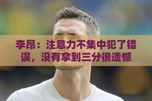 李昂:注意力不集中犯了错误,没有拿到三分很遗憾 李昂:注意力不集中犯了错误,没有拿到三分很遗憾