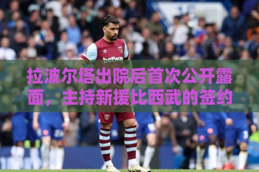 拉波尔塔出院后首次公开露面,主持新援比西武的签约仪式 拉波尔塔出院后首次公开露面,主持新援比西武的签约仪式