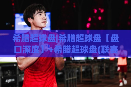 希腊超球盘|希腊超球盘【盘口深度】+希腊超球盘(联赛特性)与场景化预判思路⚽网上热门投球站小球粤语解说高水贴水在线原声解说 希腊超球盘|希腊超球盘【盘口深度】+希腊超球盘(联赛特性)与场景化预判思路⚽网上热门投球站小球粤语解说高水贴水在线原声解说