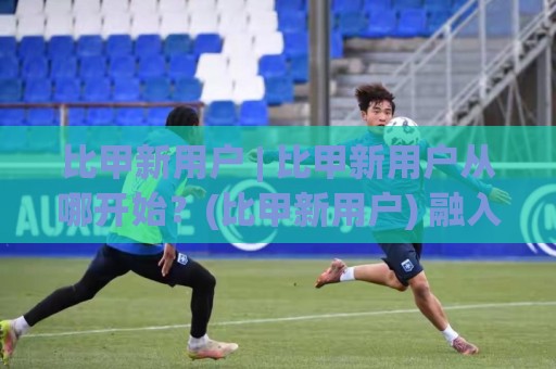 比甲新用户 | 比甲新用户从哪开始？(比甲新用户) 融入节奏的3个自然切入点【比甲新用户】⚽最全手机信誉比球站走地大全早盘文字中文解说直播