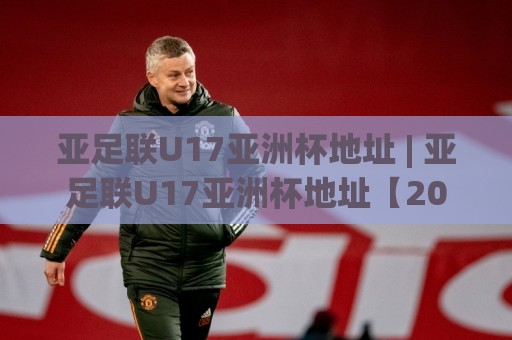 亚足联U17亚洲杯地址 | 亚足联U17亚洲杯地址【2026观赛场地】+ 举办城市全览与场馆交通指引⚽线上十大最稳进球站免费无延迟4K俱乐部中水入口 亚足联U17亚洲杯地址 | 亚足联U17亚洲杯地址【2026观赛场地】+ 举办城市全览与场馆交通指引⚽线上十大最稳进球站免费无延迟4K俱乐部中水入口