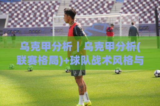 乌克甲分析｜乌克甲分析(联赛格局)+球队战术风格与赛季走势的深度拆解【乌克甲分析】⚽最全手机信誉博球网流畅代理1080P官网无插件低调看