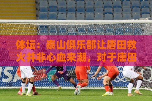 体坛：泰山俱乐部让唐田救火并非心血来潮，对于唐田早有考察