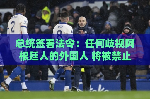 总统签署法令：任何歧视阿根廷人的外国人 将被禁止入境/驱逐出境