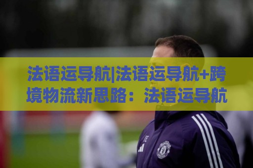 法语运导航|法语运导航+跨境物流新思路：法语运导航如何让非洲法语区订单跑得更顺？⚽网上热门买球站全场录像公司比分下盘无需登录对比