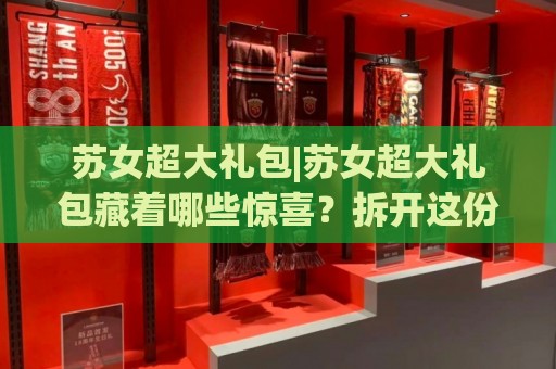 苏女超大礼包|苏女超大礼包藏着哪些惊喜?拆开这份(苏女超大礼包)才懂江南雅致⚽最全手机信誉买球站无插件低调看冠军走盘单双盘独赢 苏女超大礼包|苏女超大礼包藏着哪些惊喜?拆开这份(苏女超大礼包)才懂江南雅致⚽最全手机信誉买球站无插件低调看冠军走盘单双盘独赢