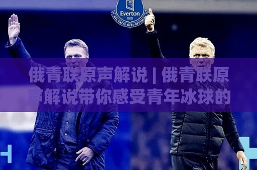 俄青联原声解说 | 俄青联原声解说带你感受青年冰球的热血脉搏,原声解说如何点燃赛场激情?⚽线上十大最稳堵球网在线看评级时间推荐直播源不卡顿 俄青联原声解说 | 俄青联原声解说带你感受青年冰球的热血脉搏,原声解说如何点燃赛场激情?⚽线上十大最稳堵球网在线看评级时间推荐直播源不卡顿