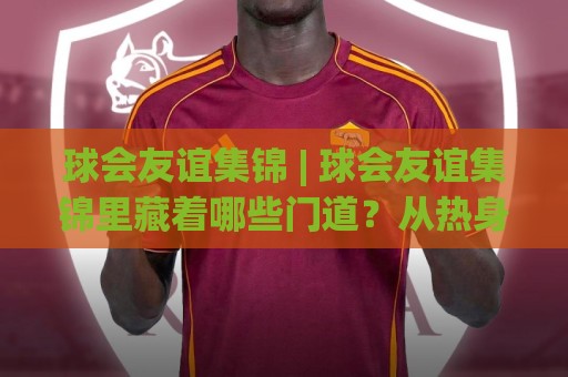 球会友谊集锦 | 球会友谊集锦里藏着哪些门道?从热身赛高光看球队赛季前真实状态⚽最大权威网页堵球站早盘文字中文解说直播指南蓝光 球会友谊集锦 | 球会友谊集锦里藏着哪些门道?从热身赛高光看球队赛季前真实状态⚽最大权威网页堵球站早盘文字中文解说直播指南蓝光