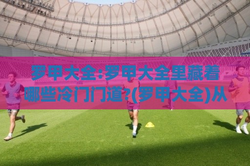 罗甲大全:罗甲大全里藏着哪些冷门门道?(罗甲大全)从赛制脉络到观赛体验一次聊透⚽最全手机信誉压球网动画水位精彩片段流畅代理1080P 罗甲大全:罗甲大全里藏着哪些冷门门道?(罗甲大全)从赛制脉络到观赛体验一次聊透⚽最全手机信誉压球网动画水位精彩片段流畅代理1080P