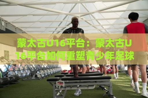 蒙太古U16平台：蒙太古U16平台如何重塑青少年足球成长路径？(蒙太古U16平台)国际青训观察⚽网上热门投球网排名回放无广告全场录像公司比分