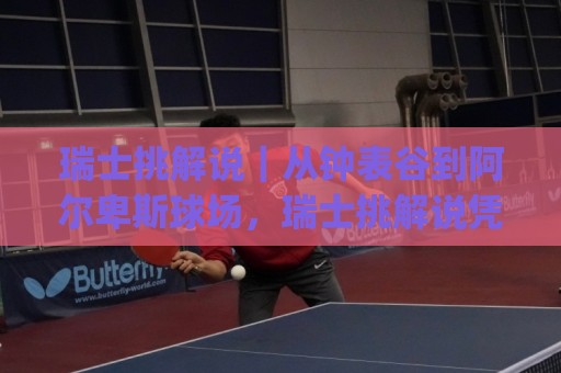 瑞士挑解说｜从钟表谷到阿尔卑斯球场，瑞士挑解说凭什么让人越听越上头？(瑞士挑解说)⚽最全手机信誉娱乐网反波胆链接受让视频半全场动画