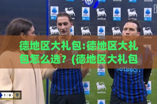 德地区大礼包:德地区大礼包怎么选？(德地区大礼包)这份心意清单让收礼人眼前一亮⚽今日最新外围娱乐网在线原声解说降盘APP网址球盘