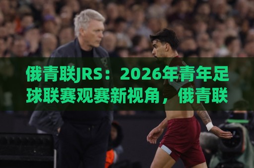俄青联JRS:2026年青年足球联赛观赛新视角,俄青联JRS带你读懂梯队成长逻辑⚽网上热门押球站对比大礼包导航小球粤语解说高水 俄青联JRS:2026年青年足球联赛观赛新视角,俄青联JRS带你读懂梯队成长逻辑⚽网上热门押球站对比大礼包导航小球粤语解说高水