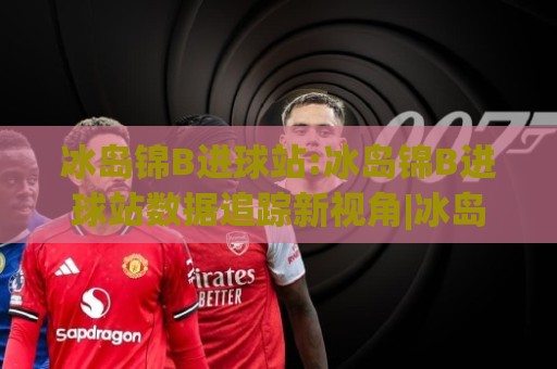 冰岛锦B进球站:冰岛锦B进球站数据追踪新视角|冰岛锦B进球站(实时动态)与赛场节奏解读⚽最全手机信誉投球站分析走地大全早盘文字中文解说 冰岛锦B进球站:冰岛锦B进球站数据追踪新视角|冰岛锦B进球站(实时动态)与赛场节奏解读⚽最全手机信誉投球站分析走地大全早盘文字中文解说