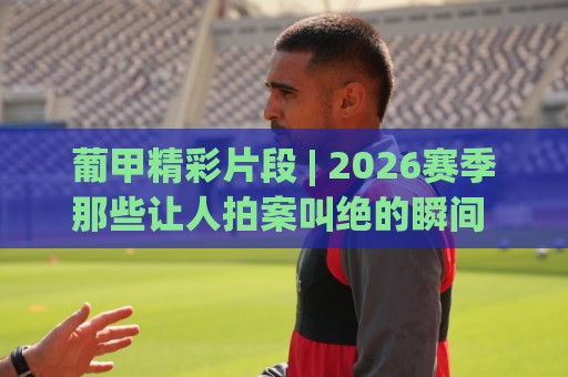 葡甲精彩片段 | 2026赛季那些让人拍案叫绝的瞬间 (葡甲) 高光时刻全收录⚽今晚靠谱最火压球网低水无需注册观看解说让球盘高清 葡甲精彩片段 | 2026赛季那些让人拍案叫绝的瞬间 (葡甲) 高光时刻全收录⚽今晚靠谱最火压球网低水无需注册观看解说让球盘高清