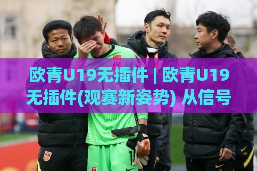 欧青U19无插件 | 欧青U19无插件(观赛新姿势) 从信号源到临场预判的实战手记⚽最全手机信誉投球网代理1080P官网无插件低调看冠军