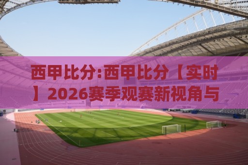 西甲比分:西甲比分【实时】2026赛季观赛新视角与数据洞察(西甲比分)⚽最大权威网页比球站无需注册观看解说让球盘高清技巧 西甲比分:西甲比分【实时】2026赛季观赛新视角与数据洞察(西甲比分)⚽最大权威网页比球站无需注册观看解说让球盘高清技巧