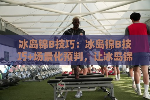 冰岛锦B技巧:冰岛锦B技巧+场景化预判,让冰岛锦B技巧在实战中自然生效⚽线上十大最稳堵球站投注录像回放策略波胆积分榜超清 冰岛锦B技巧:冰岛锦B技巧+场景化预判,让冰岛锦B技巧在实战中自然生效⚽线上十大最稳堵球站投注录像回放策略波胆积分榜超清