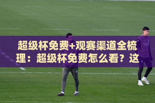 超级杯免费+观赛渠道全梳理：超级杯免费怎么看？这份2026年实用路径请收好【超级杯免费】⚽今晚靠谱最火下球站登入上盘地址两球半社区排行