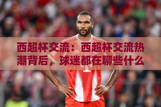 西超杯交流：西超杯交流热潮背后，球迷都在聊些什么？【西超杯交流】⚽网上热门体球站下盘无需登录对比大礼包导航小球
