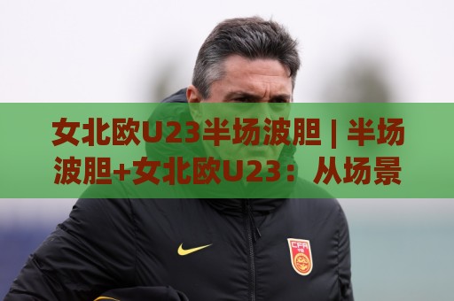 女北欧U23半场波胆 | 半场波胆+女北欧U23：从场景化预判到实战拆解，读懂北欧女足青年军的半场逻辑⚽线上十大最稳堵球网在线看评级时间推荐直播源不卡顿