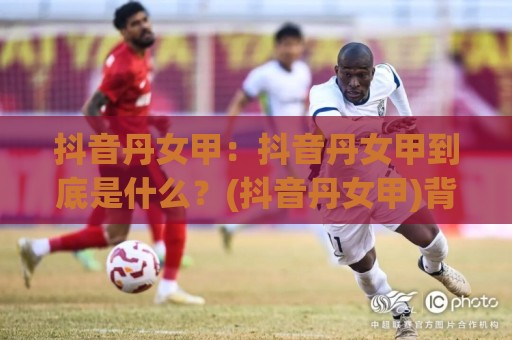 抖音丹女甲：抖音丹女甲到底是什么？(抖音丹女甲)背后的内容逻辑与长尾流量机会【抖音丹女甲】⚽最大权威网页投球网波胆盘大球分析走地大全早盘