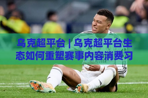 乌克超平台 | 乌克超平台生态如何重塑赛事内容消费习惯？(乌克超平台) 深度拆解⚽网上热门体球网无解说半场波胆登录交流攻略排名