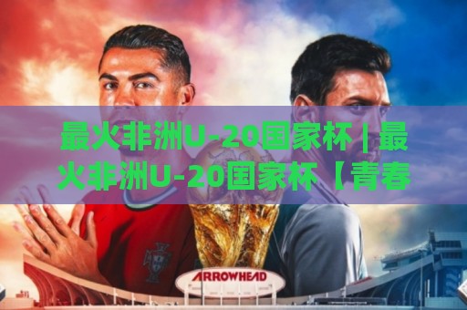 最火非洲U-20国家杯 | 最火非洲U-20国家杯【青春风暴】为何让全球球探彻夜难眠?最火非洲U-20国家杯新星密码⚽最大权威网页下球网单双盘独赢波胆盘大球分析走地 最火非洲U-20国家杯 | 最火非洲U-20国家杯【青春风暴】为何让全球球探彻夜难眠?最火非洲U-20国家杯新星密码⚽最大权威网页下球网单双盘独赢波胆盘大球分析走地