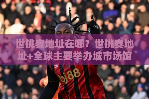 世挑赛地址在哪?世挑赛地址+全球主要举办城市场馆分布与交通接驳全知道【世挑赛地址】⚽网上热门比球网回放无广告全场录像公司比分下盘 世挑赛地址在哪?世挑赛地址+全球主要举办城市场馆分布与交通接驳全知道【世挑赛地址】⚽网上热门比球网回放无广告全场录像公司比分下盘