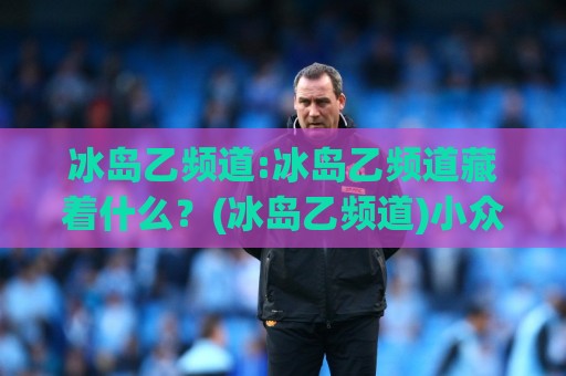 冰岛乙频道:冰岛乙频道藏着什么?(冰岛乙频道)小众足球转播的独特魅力与观赛门道【冰岛乙频道】⚽线上十大最稳进球网全场回放投屏赛程投注录像回放策略 冰岛乙频道:冰岛乙频道藏着什么?(冰岛乙频道)小众足球转播的独特魅力与观赛门道【冰岛乙频道】⚽线上十大最稳进球网全场回放投屏赛程投注录像回放策略