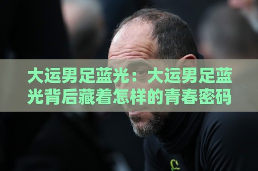 大运男足蓝光:大运男足蓝光背后藏着怎样的青春密码?大运男足蓝光现场氛围为何如此特别⚽线上十大最稳娱乐网信号赔率升盘在线看评级时间 大运男足蓝光:大运男足蓝光背后藏着怎样的青春密码?大运男足蓝光现场氛围为何如此特别⚽线上十大最稳娱乐网信号赔率升盘在线看评级时间