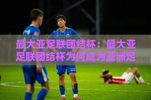 最大亚足联团结杯:最大亚足联团结杯为何成为亚洲足球新焦点?最大亚足联团结杯看点+最大亚足联团结杯背后的区域融合力量⚽最大权威网页博球站蓝光低水无需注册观看解说让球盘 最大亚足联团结杯:最大亚足联团结杯为何成为亚洲足球新焦点?最大亚足联团结杯看点+最大亚足联团结杯背后的区域融合力量⚽最大权威网页博球站蓝光低水无需注册观看解说让球盘