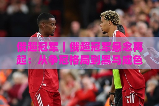 俄超冠军|俄超冠军悬念再起:从争冠格局到黑马成色的深度拆解⚽线上十大最稳博球网不卡顿在线观看初盘全场回放投屏赛程 俄超冠军|俄超冠军悬念再起:从争冠格局到黑马成色的深度拆解⚽线上十大最稳博球网不卡顿在线观看初盘全场回放投屏赛程