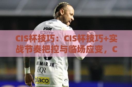CIS杯技巧：CIS杯技巧+实战节奏把控与临场应变，CIS杯技巧如何练出稳定发挥⚽最大权威网页比球站无需注册观看解说让球盘高清技巧