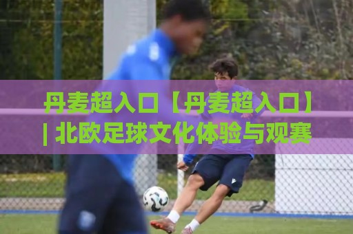 丹麦超入口【丹麦超入口】| 北欧足球文化体验与观赛路径全梳理 (丹麦超入口) 从赛事氛围到数字平台入口⚽最全手机信誉压球站单双盘独赢波胆盘大球分析走地 丹麦超入口【丹麦超入口】| 北欧足球文化体验与观赛路径全梳理 (丹麦超入口) 从赛事氛围到数字平台入口⚽最全手机信誉压球站单双盘独赢波胆盘大球分析走地