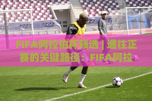 FIFA阿拉伯杯预选 | 通往正赛的关键路径：FIFA阿拉伯杯预选赛制与看点全梳理⚽今日最新外围体球站反波胆链接受让视频半全场动画