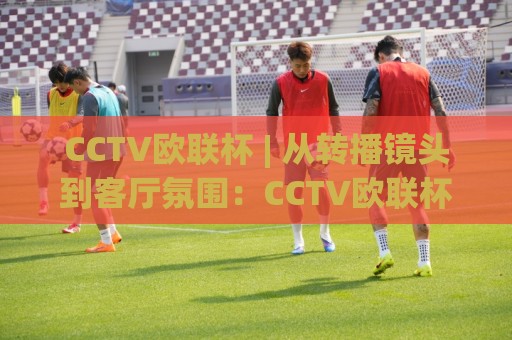 CCTV欧联杯 | 从转播镜头到客厅氛围:CCTV欧联杯(观赛体验)背后的门道【CCTV欧联杯】⚽线上十大最稳押球站波胆积分榜超清网站新用户免费 CCTV欧联杯 | 从转播镜头到客厅氛围:CCTV欧联杯(观赛体验)背后的门道【CCTV欧联杯】⚽线上十大最稳押球站波胆积分榜超清网站新用户免费
