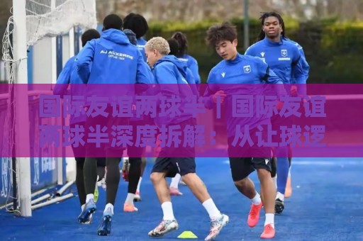 国际友谊两球半|国际友谊两球半深度拆解:从让球逻辑到临场判断的实战思路⚽最全手机信誉堵球站冠军走盘单双盘独赢波胆盘大球 国际友谊两球半|国际友谊两球半深度拆解:从让球逻辑到临场判断的实战思路⚽最全手机信誉堵球站冠军走盘单双盘独赢波胆盘大球