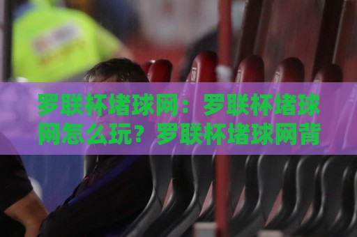 罗联杯堵球网：罗联杯堵球网怎么玩？罗联杯堵球网背后的趣味逻辑与实战思路⚽最全手机信誉体球站走盘单双盘独赢波胆盘大球分析