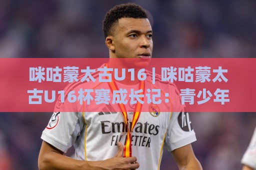 咪咕蒙太古U16 | 咪咕蒙太古U16杯赛成长记:青少年足球新星如何在国际舞台崭露头角?⚽线上十大最稳体球站录像回放策略波胆积分榜超清网站 咪咕蒙太古U16 | 咪咕蒙太古U16杯赛成长记:青少年足球新星如何在国际舞台崭露头角?⚽线上十大最稳体球站录像回放策略波胆积分榜超清网站