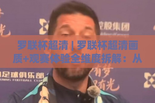 罗联杯超清 | 罗联杯超清画质+观赛体验全维度拆解：从信号源到屏幕的每一环【罗联杯超清】实战手册⚽今日最新外围体育网贴水在线原声解说降盘APP网址