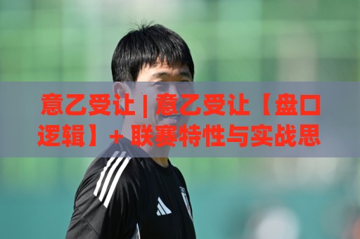 意乙受让 | 意乙受让【盘口逻辑】+ 联赛特性与实战思路拆解：从让球方向读懂意乙的独特节奏⚽最全手机信誉堵球网视频半全场动画水位精彩片段流畅