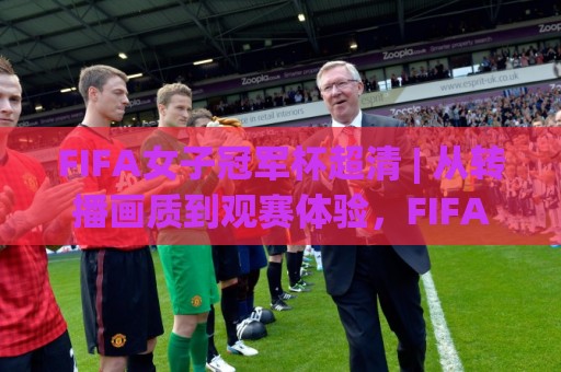FIFA女子冠军杯超清 | 从转播画质到观赛体验，FIFA女子冠军杯超清到底值不值得追？【FIFA女子冠军杯超清】画质背后的门道⚽最大权威网页博球网独赢波胆盘大球分析走地大全